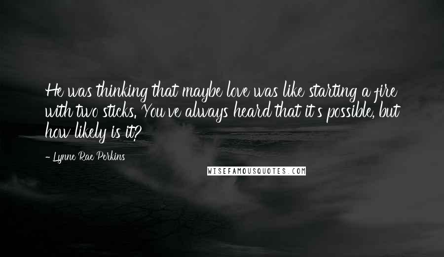 Lynne Rae Perkins Quotes: He was thinking that maybe love was like starting a fire with two sticks. You've always heard that it's possible, but how likely is it?