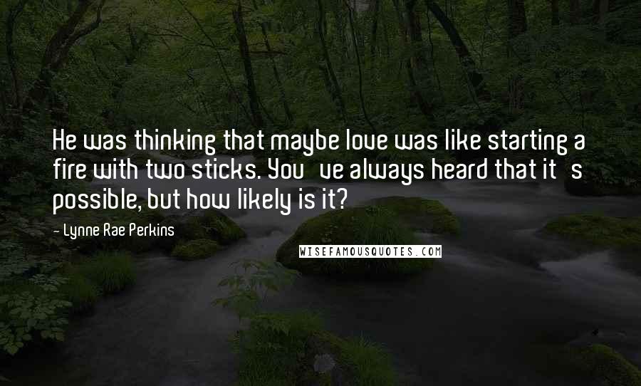 Lynne Rae Perkins Quotes: He was thinking that maybe love was like starting a fire with two sticks. You've always heard that it's possible, but how likely is it?