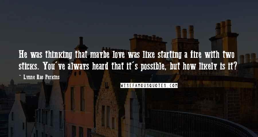Lynne Rae Perkins Quotes: He was thinking that maybe love was like starting a fire with two sticks. You've always heard that it's possible, but how likely is it?