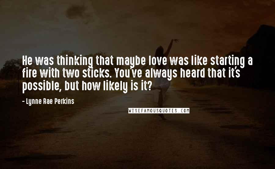 Lynne Rae Perkins Quotes: He was thinking that maybe love was like starting a fire with two sticks. You've always heard that it's possible, but how likely is it?