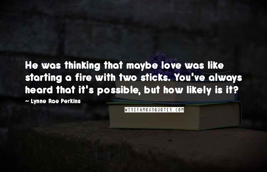 Lynne Rae Perkins Quotes: He was thinking that maybe love was like starting a fire with two sticks. You've always heard that it's possible, but how likely is it?