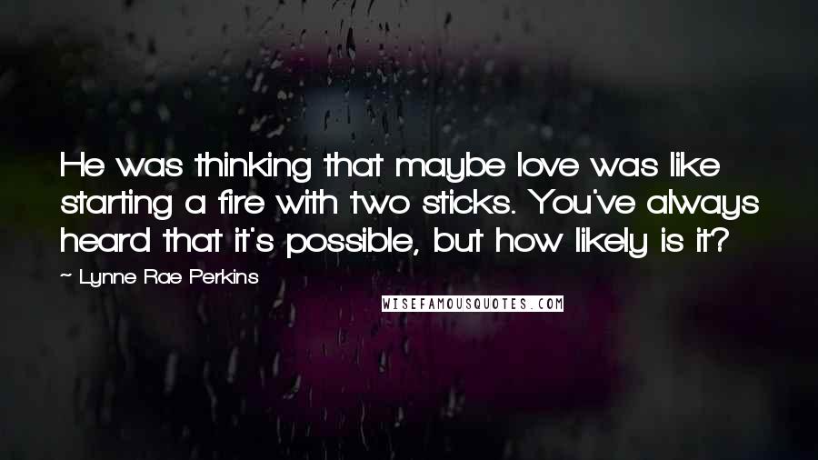Lynne Rae Perkins Quotes: He was thinking that maybe love was like starting a fire with two sticks. You've always heard that it's possible, but how likely is it?