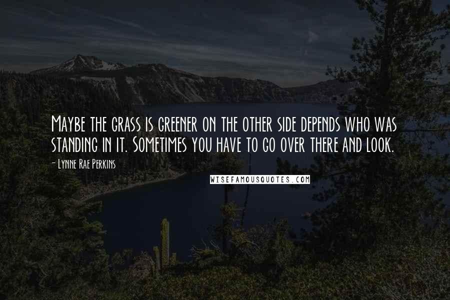 Lynne Rae Perkins Quotes: Maybe the grass is greener on the other side depends who was standing in it. Sometimes you have to go over there and look.