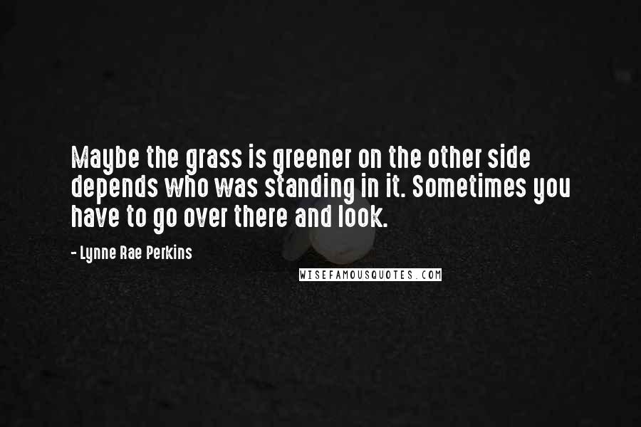 Lynne Rae Perkins Quotes: Maybe the grass is greener on the other side depends who was standing in it. Sometimes you have to go over there and look.