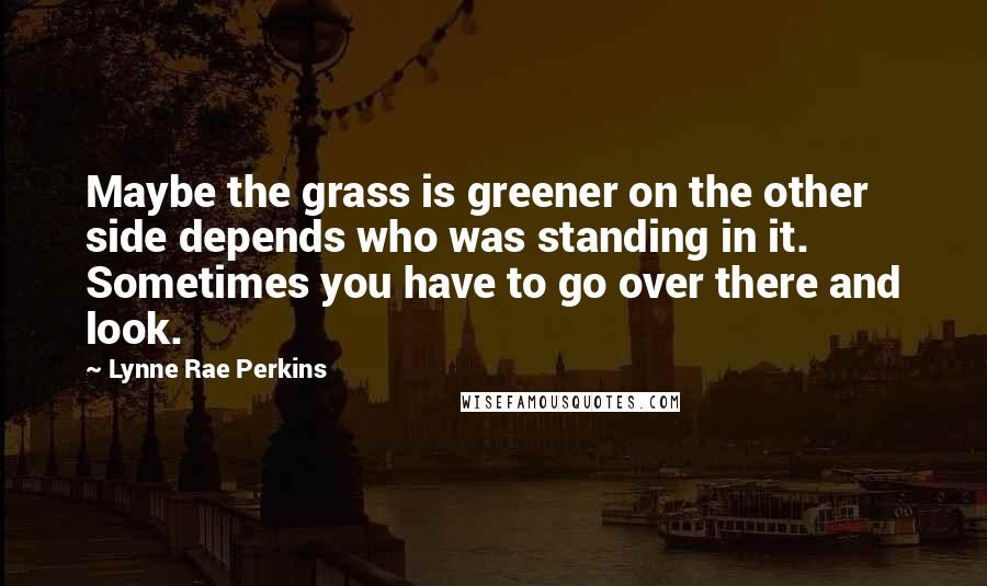 Lynne Rae Perkins Quotes: Maybe the grass is greener on the other side depends who was standing in it. Sometimes you have to go over there and look.