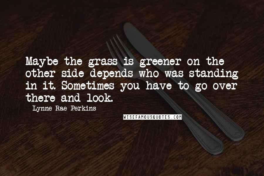 Lynne Rae Perkins Quotes: Maybe the grass is greener on the other side depends who was standing in it. Sometimes you have to go over there and look.