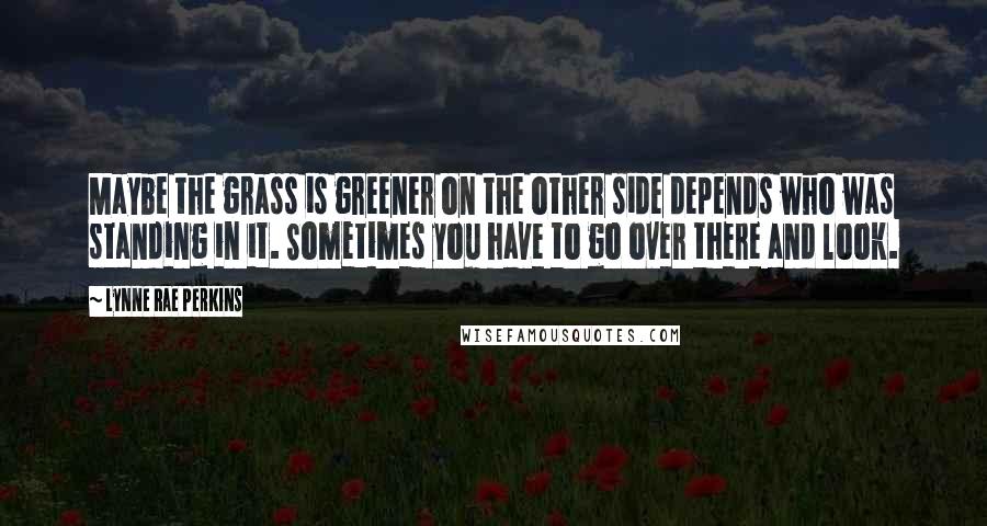 Lynne Rae Perkins Quotes: Maybe the grass is greener on the other side depends who was standing in it. Sometimes you have to go over there and look.