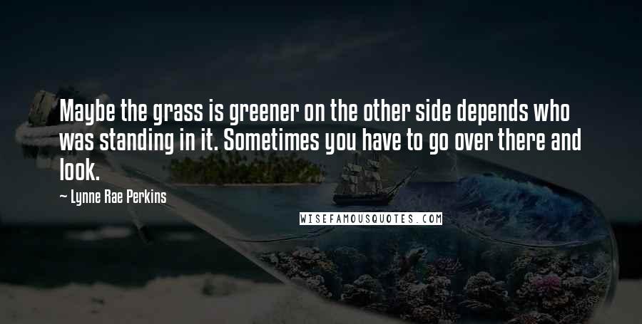 Lynne Rae Perkins Quotes: Maybe the grass is greener on the other side depends who was standing in it. Sometimes you have to go over there and look.