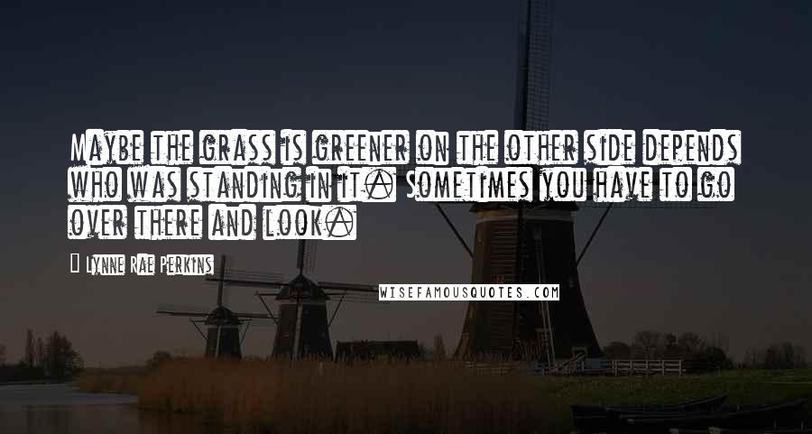 Lynne Rae Perkins Quotes: Maybe the grass is greener on the other side depends who was standing in it. Sometimes you have to go over there and look.