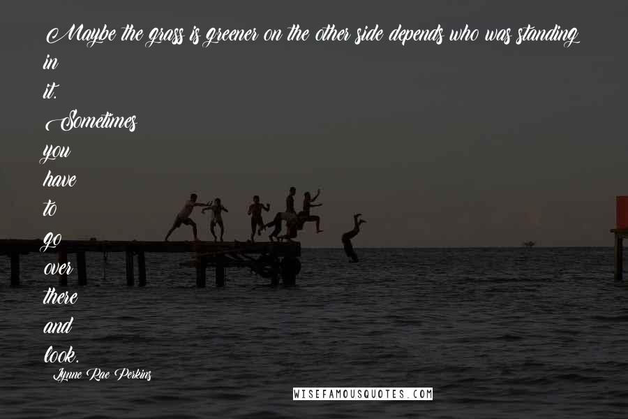 Lynne Rae Perkins Quotes: Maybe the grass is greener on the other side depends who was standing in it. Sometimes you have to go over there and look.