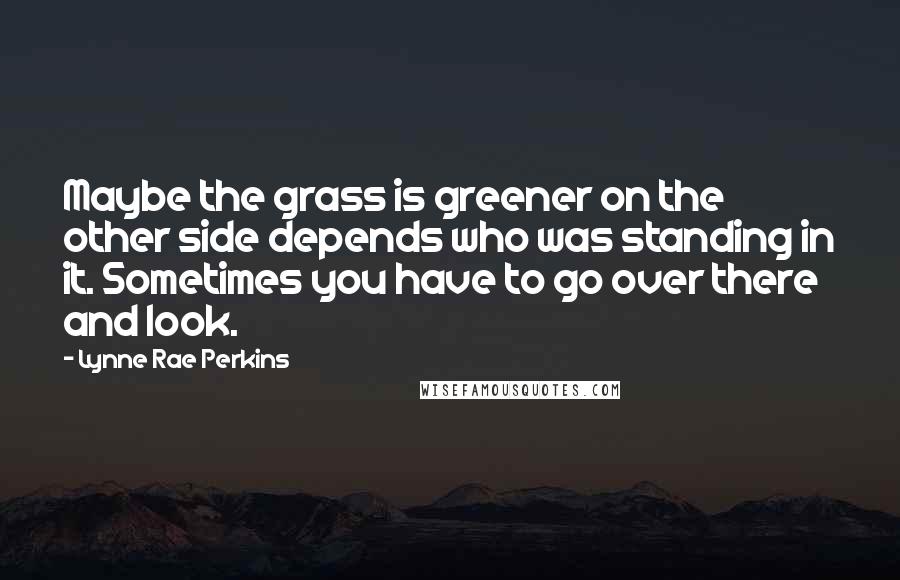 Lynne Rae Perkins Quotes: Maybe the grass is greener on the other side depends who was standing in it. Sometimes you have to go over there and look.