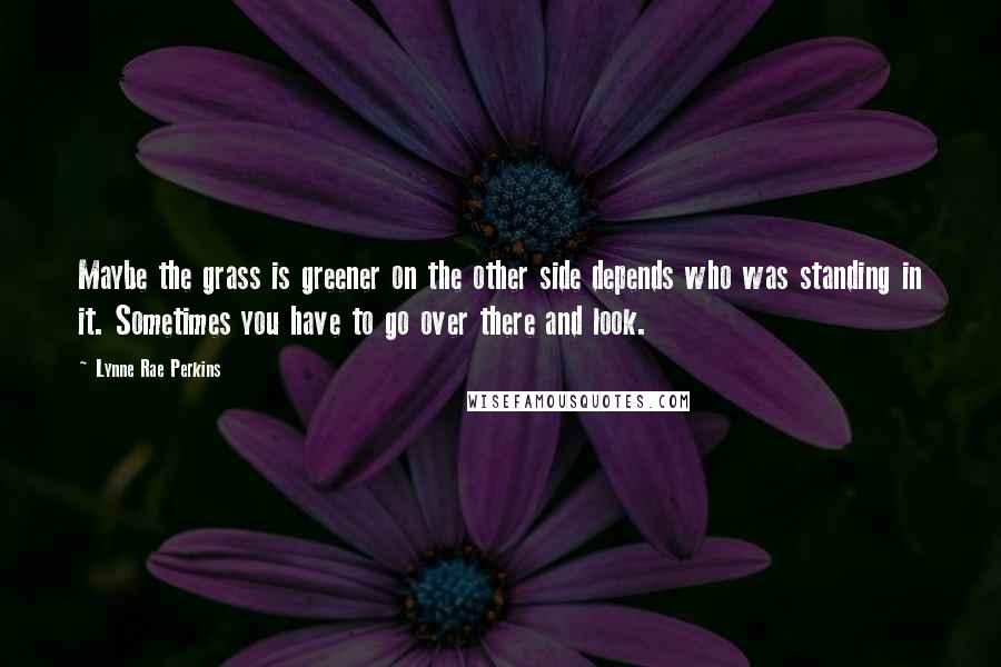 Lynne Rae Perkins Quotes: Maybe the grass is greener on the other side depends who was standing in it. Sometimes you have to go over there and look.