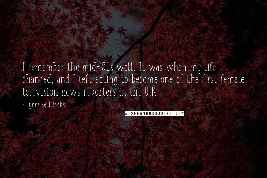 Lynne Reid Banks Quotes: I remember the mid-'50s well. It was when my life changed, and I left acting to become one of the first female television news reporters in the U.K.