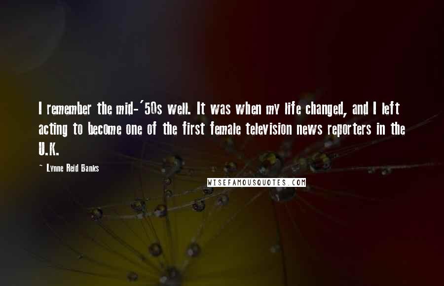 Lynne Reid Banks Quotes: I remember the mid-'50s well. It was when my life changed, and I left acting to become one of the first female television news reporters in the U.K.