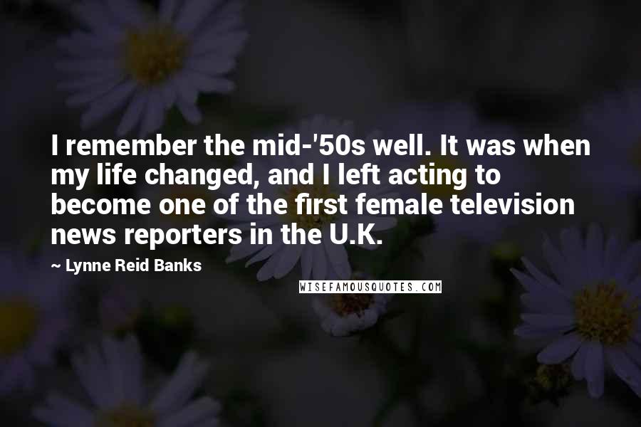 Lynne Reid Banks Quotes: I remember the mid-'50s well. It was when my life changed, and I left acting to become one of the first female television news reporters in the U.K.