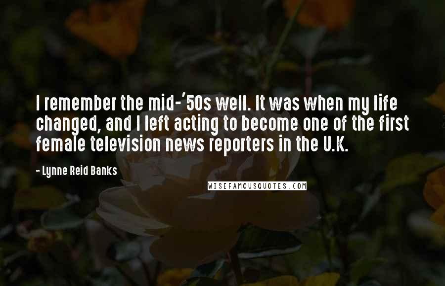 Lynne Reid Banks Quotes: I remember the mid-'50s well. It was when my life changed, and I left acting to become one of the first female television news reporters in the U.K.