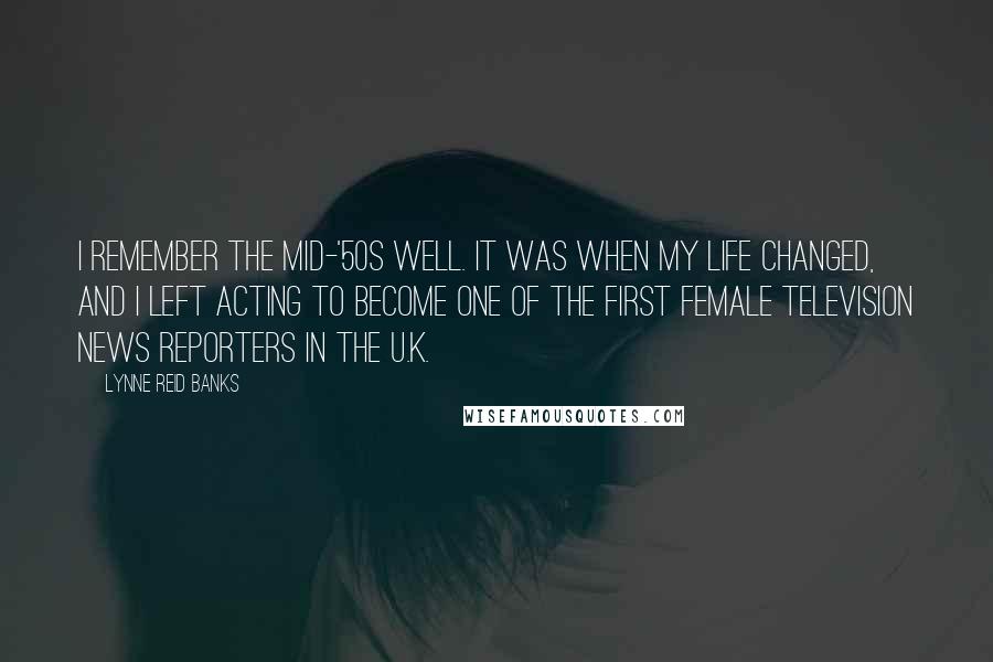 Lynne Reid Banks Quotes: I remember the mid-'50s well. It was when my life changed, and I left acting to become one of the first female television news reporters in the U.K.