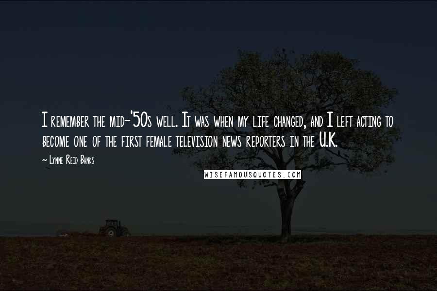 Lynne Reid Banks Quotes: I remember the mid-'50s well. It was when my life changed, and I left acting to become one of the first female television news reporters in the U.K.