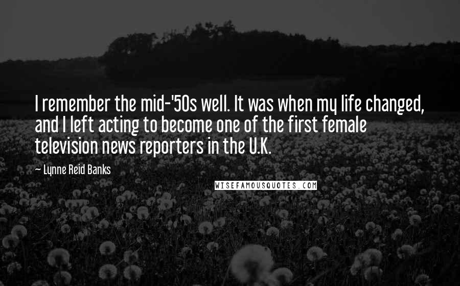 Lynne Reid Banks Quotes: I remember the mid-'50s well. It was when my life changed, and I left acting to become one of the first female television news reporters in the U.K.