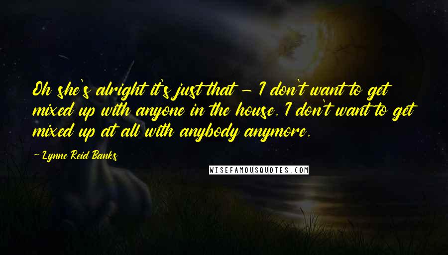 Lynne Reid Banks Quotes: Oh she's alright it's just that - I don't want to get mixed up with anyone in the house. I don't want to get mixed up at all with anybody anymore.