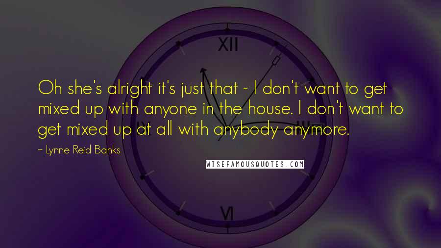 Lynne Reid Banks Quotes: Oh she's alright it's just that - I don't want to get mixed up with anyone in the house. I don't want to get mixed up at all with anybody anymore.