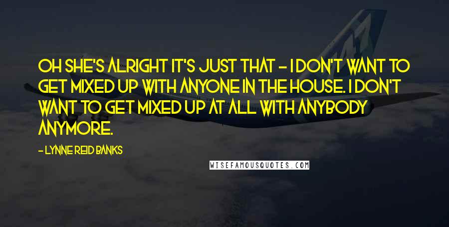 Lynne Reid Banks Quotes: Oh she's alright it's just that - I don't want to get mixed up with anyone in the house. I don't want to get mixed up at all with anybody anymore.