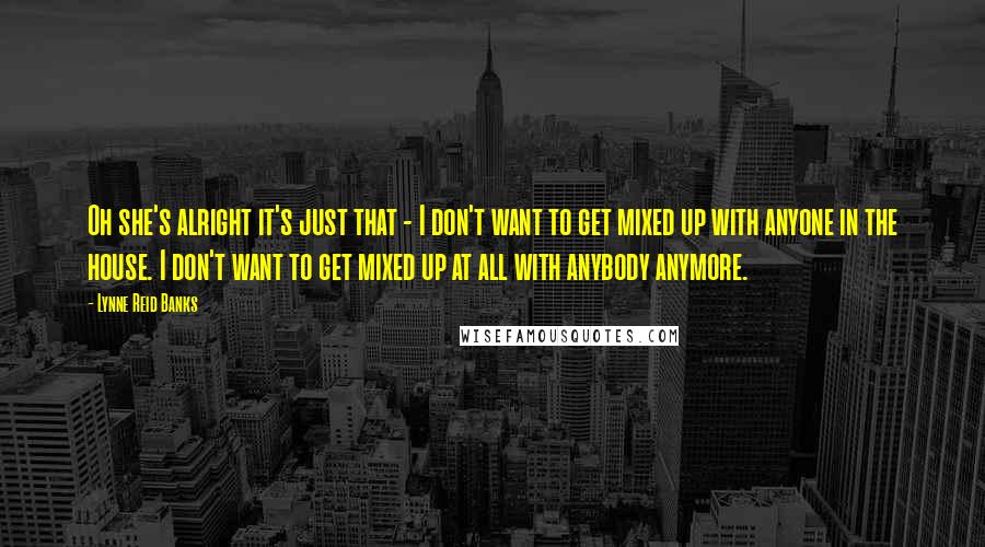 Lynne Reid Banks Quotes: Oh she's alright it's just that - I don't want to get mixed up with anyone in the house. I don't want to get mixed up at all with anybody anymore.