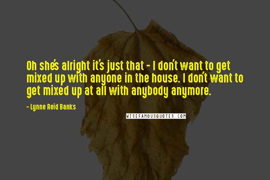 Lynne Reid Banks Quotes: Oh she's alright it's just that - I don't want to get mixed up with anyone in the house. I don't want to get mixed up at all with anybody anymore.