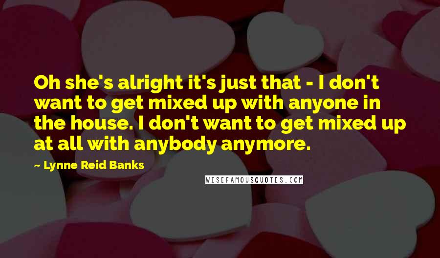 Lynne Reid Banks Quotes: Oh she's alright it's just that - I don't want to get mixed up with anyone in the house. I don't want to get mixed up at all with anybody anymore.