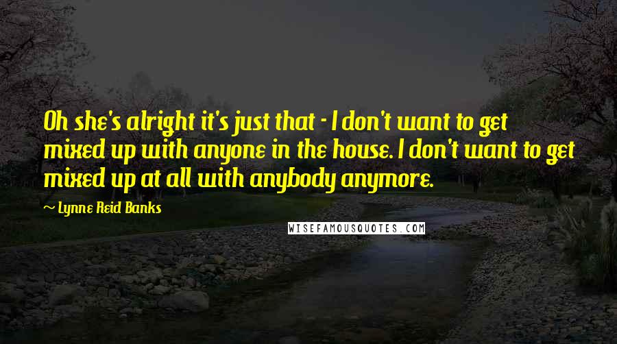 Lynne Reid Banks Quotes: Oh she's alright it's just that - I don't want to get mixed up with anyone in the house. I don't want to get mixed up at all with anybody anymore.