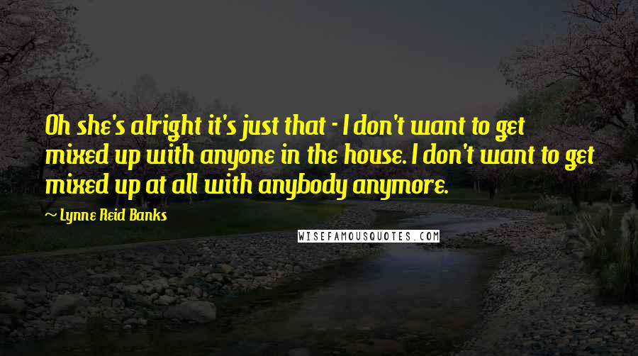 Lynne Reid Banks Quotes: Oh she's alright it's just that - I don't want to get mixed up with anyone in the house. I don't want to get mixed up at all with anybody anymore.