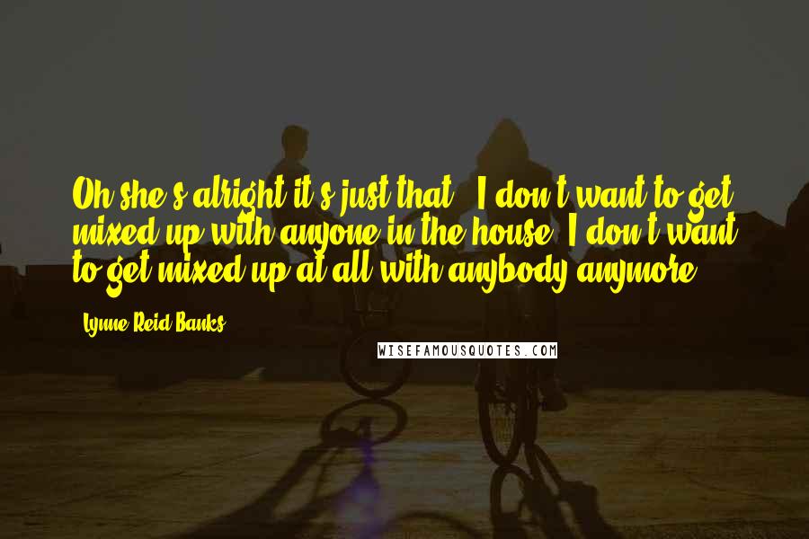 Lynne Reid Banks Quotes: Oh she's alright it's just that - I don't want to get mixed up with anyone in the house. I don't want to get mixed up at all with anybody anymore.