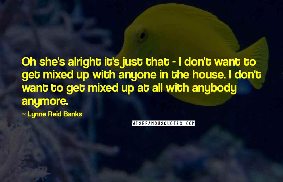 Lynne Reid Banks Quotes: Oh she's alright it's just that - I don't want to get mixed up with anyone in the house. I don't want to get mixed up at all with anybody anymore.