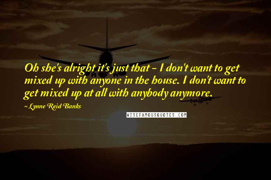 Lynne Reid Banks Quotes: Oh she's alright it's just that - I don't want to get mixed up with anyone in the house. I don't want to get mixed up at all with anybody anymore.