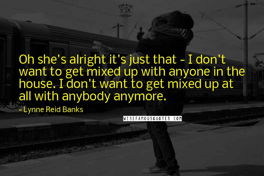 Lynne Reid Banks Quotes: Oh she's alright it's just that - I don't want to get mixed up with anyone in the house. I don't want to get mixed up at all with anybody anymore.