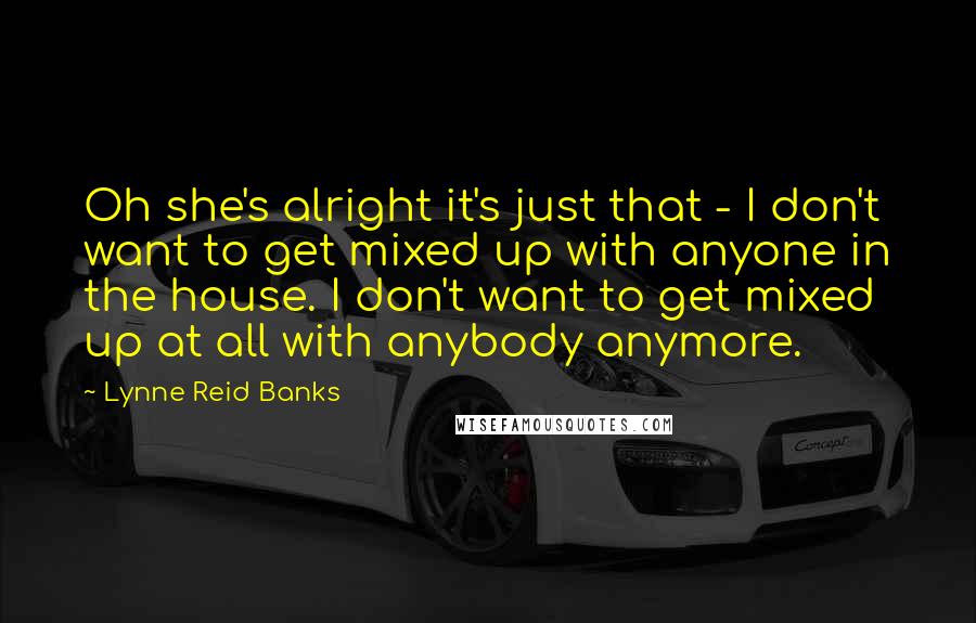 Lynne Reid Banks Quotes: Oh she's alright it's just that - I don't want to get mixed up with anyone in the house. I don't want to get mixed up at all with anybody anymore.