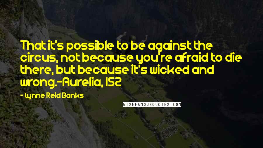 Lynne Reid Banks Quotes: That it's possible to be against the circus, not because you're afraid to die there, but because it's wicked and wrong.~Aurelia, 152