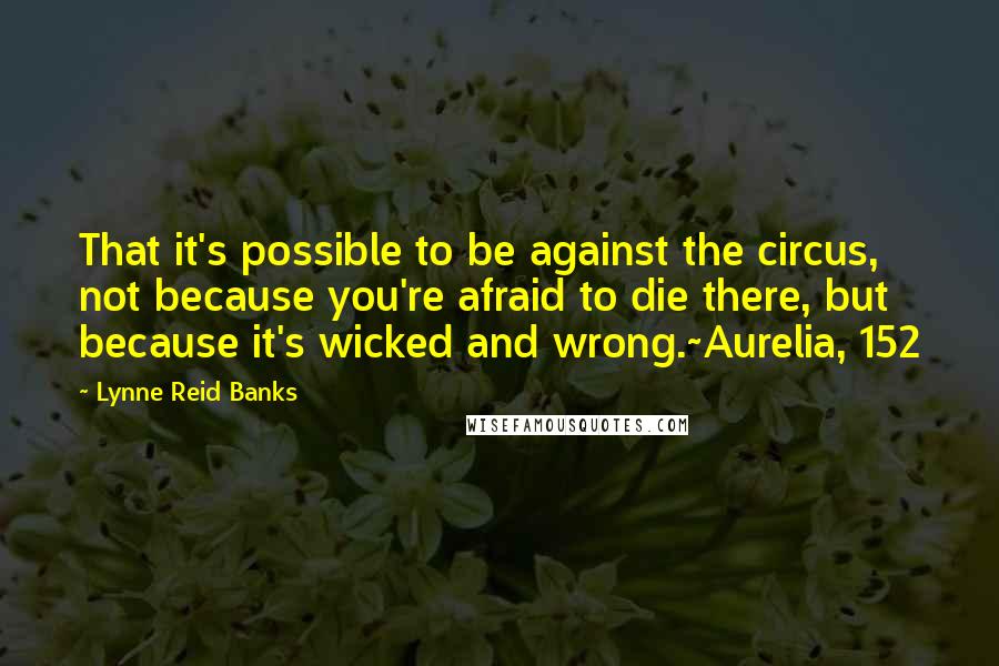 Lynne Reid Banks Quotes: That it's possible to be against the circus, not because you're afraid to die there, but because it's wicked and wrong.~Aurelia, 152