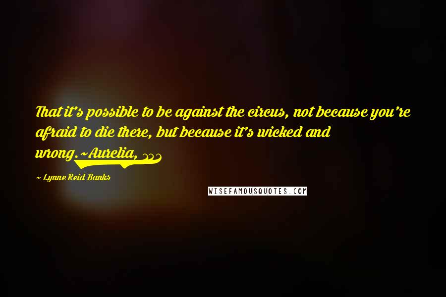 Lynne Reid Banks Quotes: That it's possible to be against the circus, not because you're afraid to die there, but because it's wicked and wrong.~Aurelia, 152