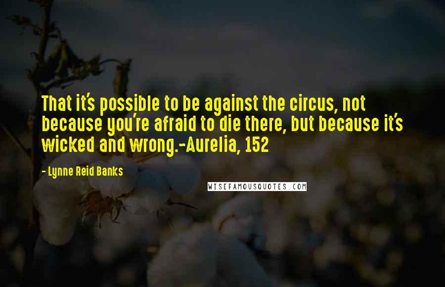 Lynne Reid Banks Quotes: That it's possible to be against the circus, not because you're afraid to die there, but because it's wicked and wrong.~Aurelia, 152