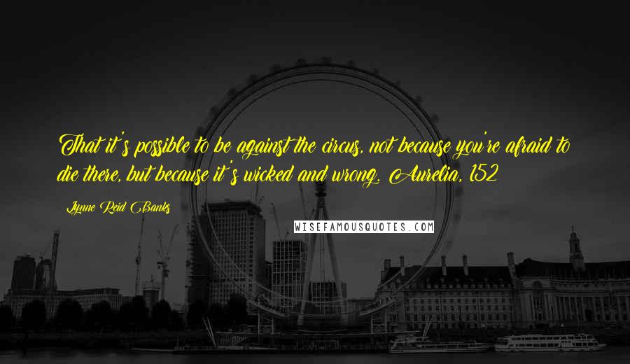 Lynne Reid Banks Quotes: That it's possible to be against the circus, not because you're afraid to die there, but because it's wicked and wrong.~Aurelia, 152