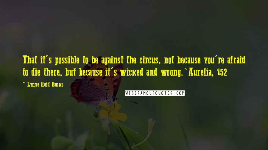 Lynne Reid Banks Quotes: That it's possible to be against the circus, not because you're afraid to die there, but because it's wicked and wrong.~Aurelia, 152