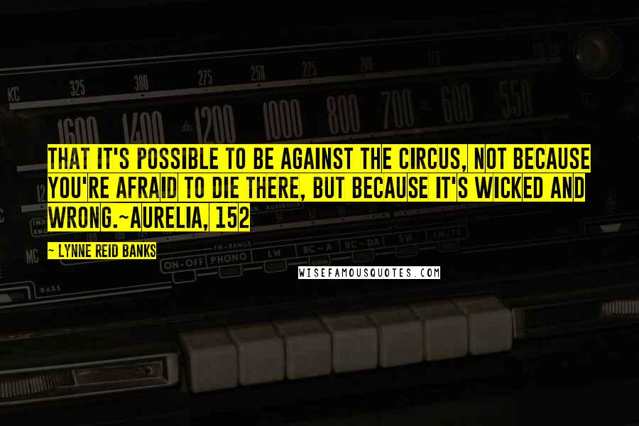 Lynne Reid Banks Quotes: That it's possible to be against the circus, not because you're afraid to die there, but because it's wicked and wrong.~Aurelia, 152