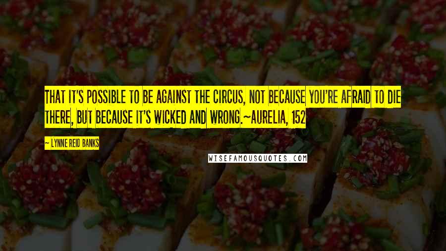 Lynne Reid Banks Quotes: That it's possible to be against the circus, not because you're afraid to die there, but because it's wicked and wrong.~Aurelia, 152