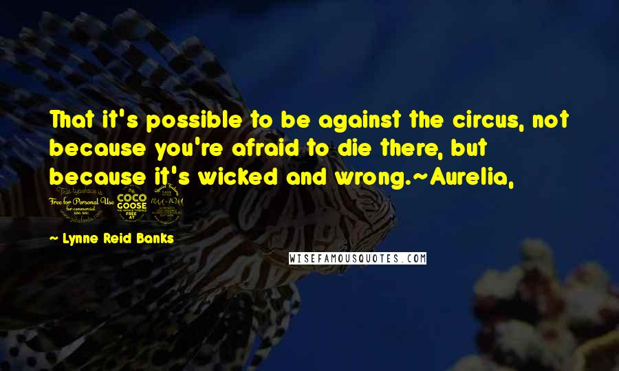 Lynne Reid Banks Quotes: That it's possible to be against the circus, not because you're afraid to die there, but because it's wicked and wrong.~Aurelia, 152