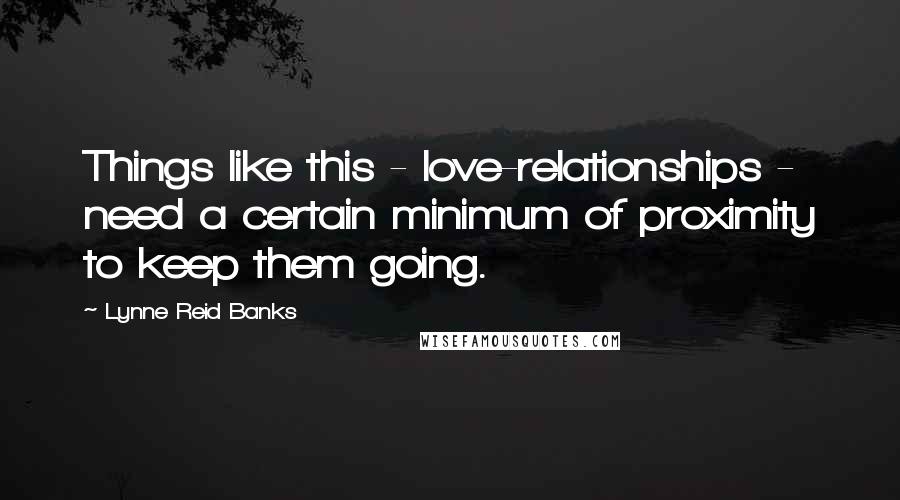 Lynne Reid Banks Quotes: Things like this - love-relationships - need a certain minimum of proximity to keep them going.