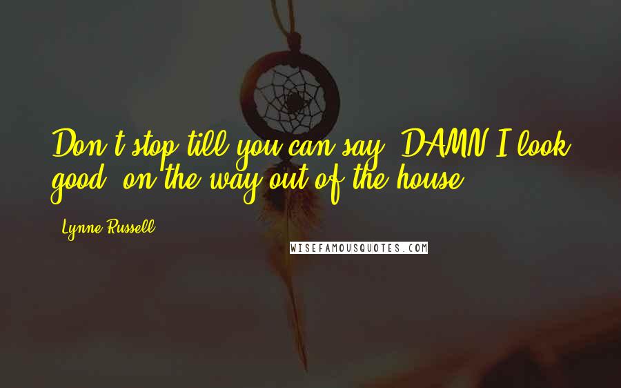 Lynne Russell Quotes: Don't stop till you can say 'DAMN I look good' on the way out of the house.