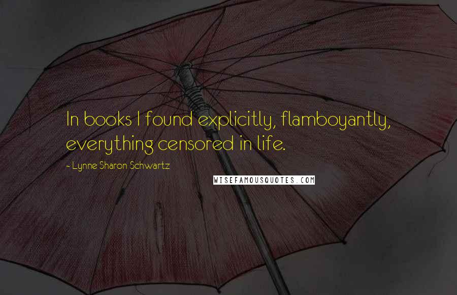 Lynne Sharon Schwartz Quotes: In books I found explicitly, flamboyantly, everything censored in life.