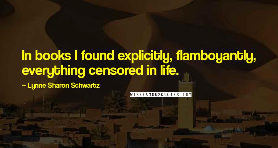 Lynne Sharon Schwartz Quotes: In books I found explicitly, flamboyantly, everything censored in life.