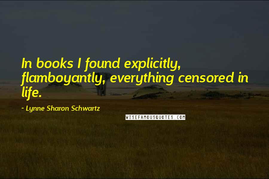 Lynne Sharon Schwartz Quotes: In books I found explicitly, flamboyantly, everything censored in life.